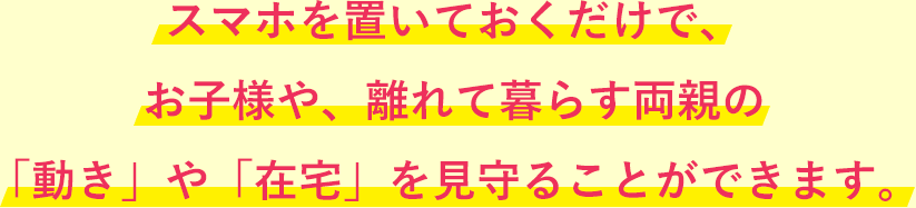 スマホを置いておくだけで、お子様や、離れて暮らす両親の「動き」や「在宅」を見守ることができます。