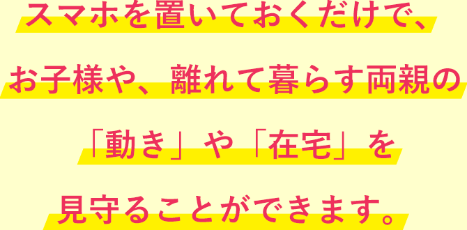 スマホを置いておくだけで、お子様や、離れて暮らす両親の「動き」や「在宅」を見守ることができます。